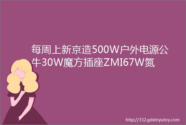 每周上新京造500W户外电源公牛30W魔方插座ZMI67W氮化镓ANKER全氮化镓双模充