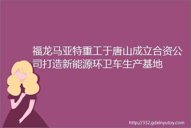 福龙马亚特重工于唐山成立合资公司打造新能源环卫车生产基地