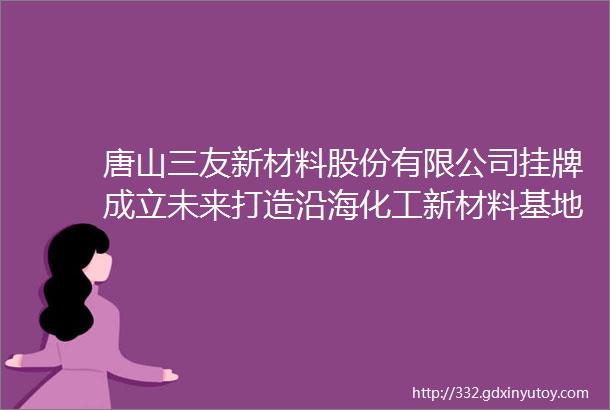 唐山三友新材料股份有限公司挂牌成立未来打造沿海化工新材料基地视频