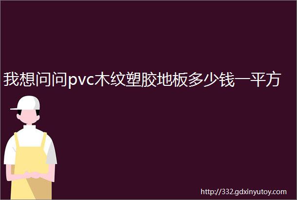 我想问问pvc木纹塑胶地板多少钱一平方